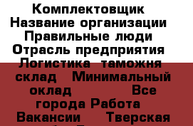 Комплектовщик › Название организации ­ Правильные люди › Отрасль предприятия ­ Логистика, таможня, склад › Минимальный оклад ­ 22 000 - Все города Работа » Вакансии   . Тверская обл.,Бежецк г.